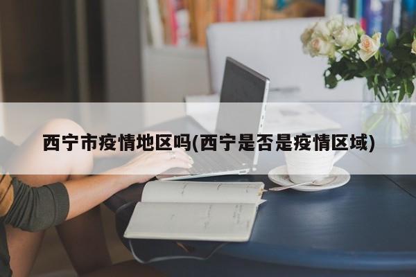 西宁市疫情地区吗(西宁是否是疫情区域)