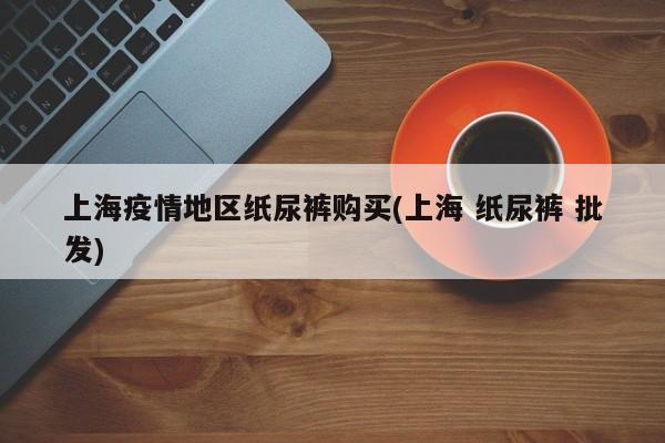 上海疫情地区纸尿裤购买(上海 纸尿裤 批发)