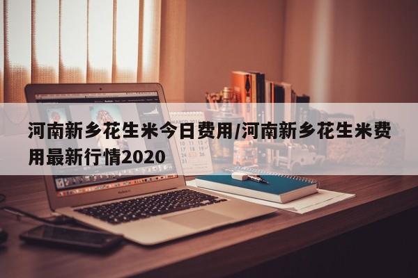 河南新乡花生米今日费用/河南新乡花生米费用最新行情2020