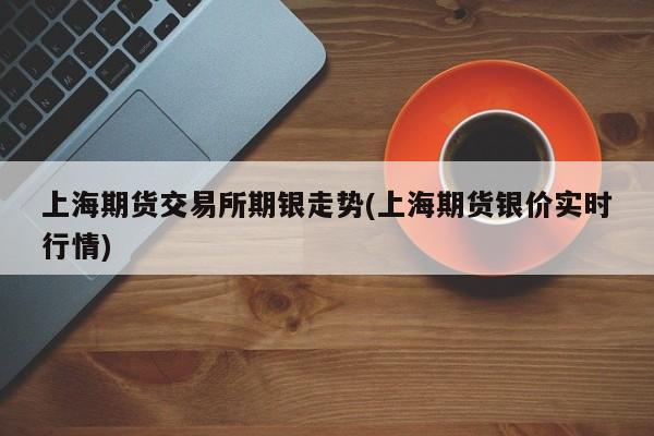 上海期货交易所期银走势(上海期货银价实时行情)