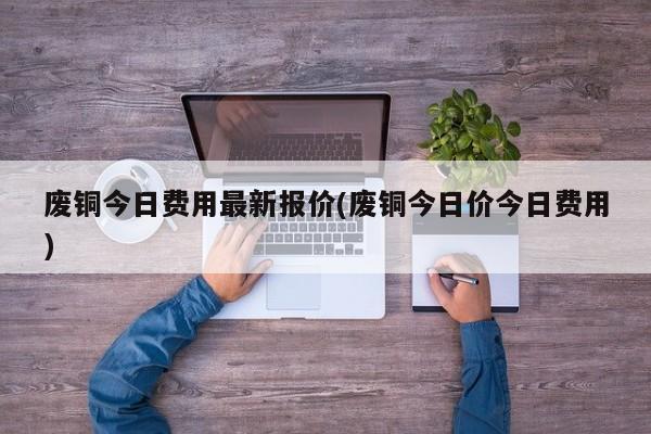 废铜今日费用最新报价(废铜今日价今日费用)