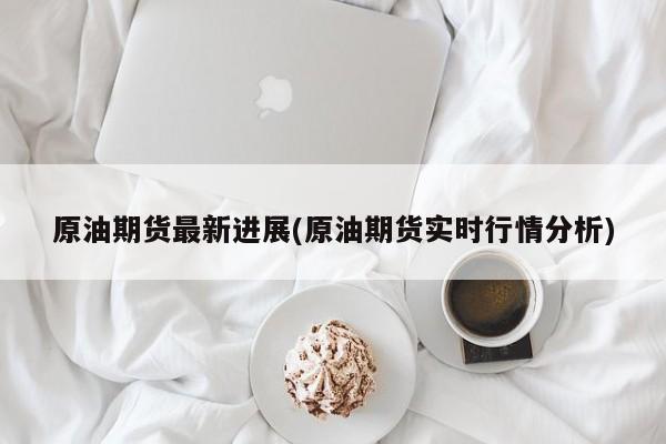 原油期货最新进展(原油期货实时行情分析)
