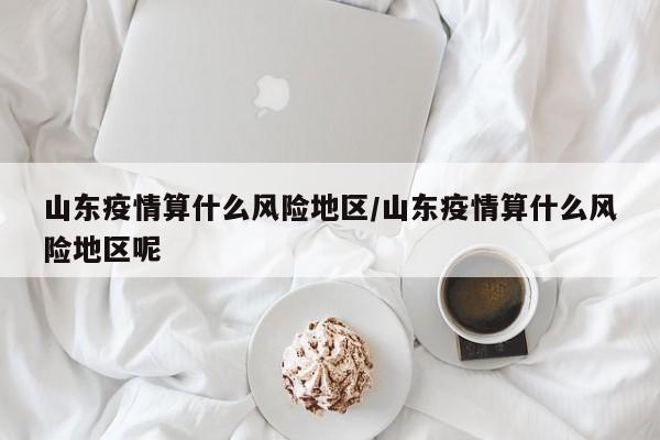 山东疫情算什么风险地区/山东疫情算什么风险地区呢