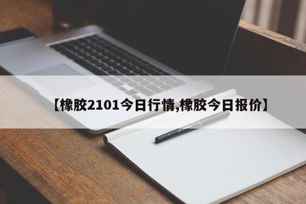 【橡胶2101今日行情,橡胶今日报价】