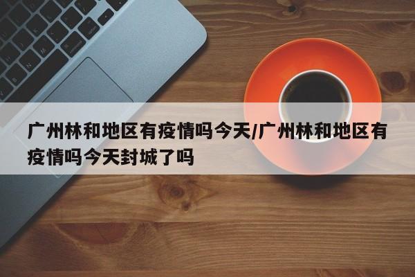 广州林和地区有疫情吗今天/广州林和地区有疫情吗今天封城了吗