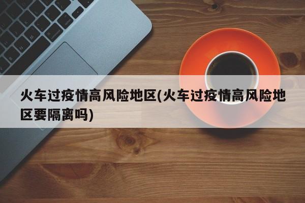 火车过疫情高风险地区(火车过疫情高风险地区要隔离吗)