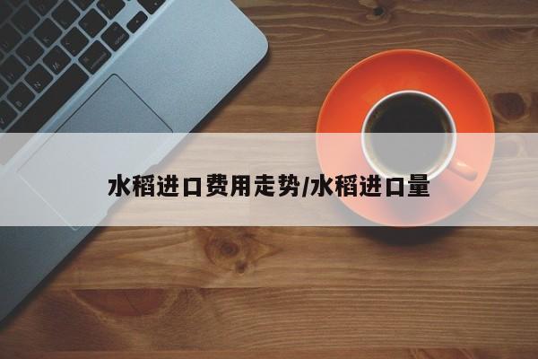 水稻进口费用走势/水稻进口量
