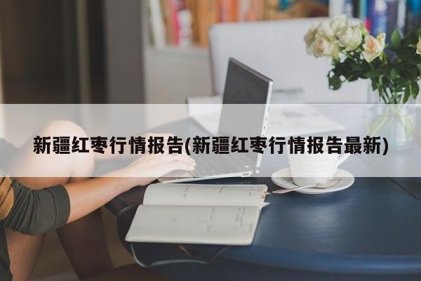 新疆红枣行情报告(新疆红枣行情报告最新)