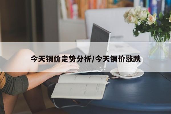 今天铜价走势分析/今天铜价涨跌