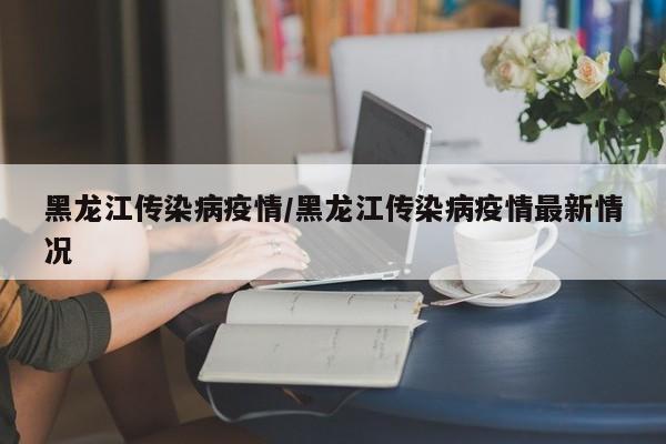 黑龙江传染病疫情/黑龙江传染病疫情最新情况