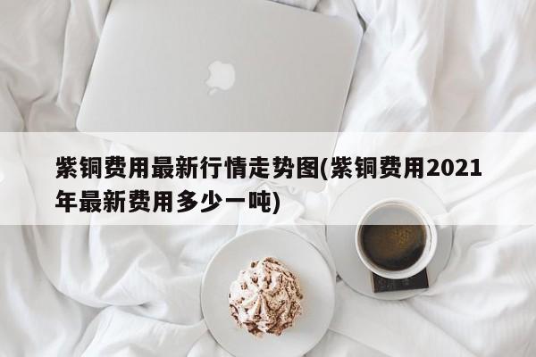 紫铜费用最新行情走势图(紫铜费用2021年最新费用多少一吨)