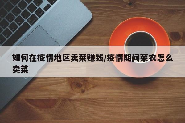 如何在疫情地区卖菜赚钱/疫情期间菜农怎么卖菜