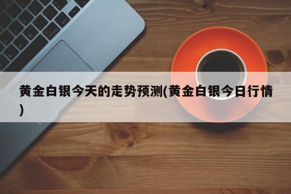黄金白银今天的走势预测(黄金白银今日行情)