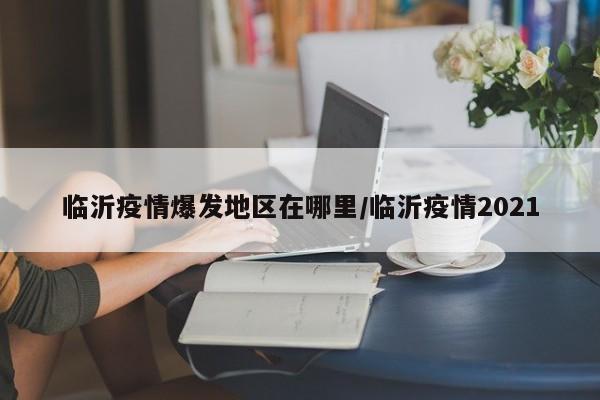 临沂疫情爆发地区在哪里/临沂疫情2021