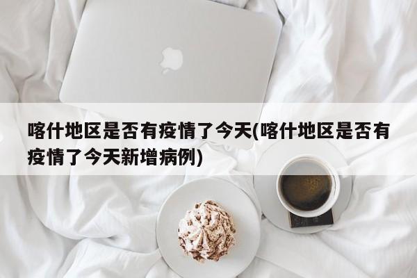 喀什地区是否有疫情了今天(喀什地区是否有疫情了今天新增病例)