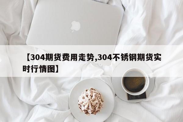 【304期货费用走势,304不锈钢期货实时行情图】