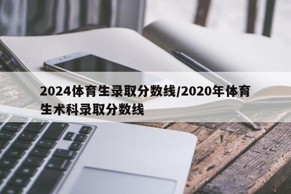 2024体育生录取分数线/2020年体育生术科录取分数线