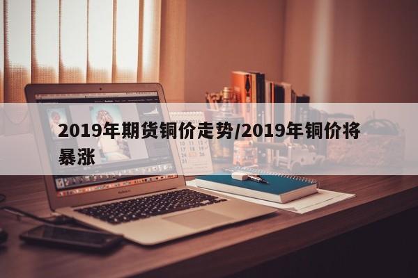 2019年期货铜价走势/2019年铜价将暴涨