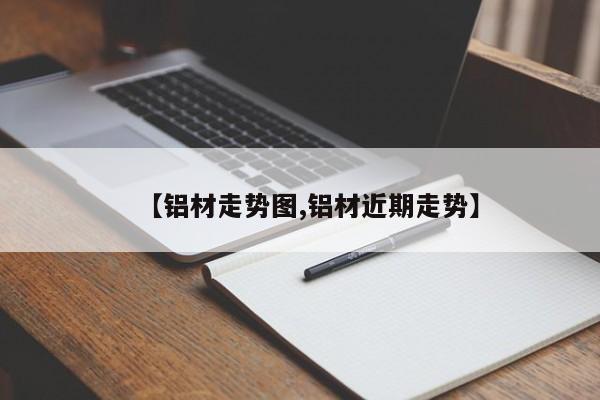 【铝材走势图,铝材近期走势】