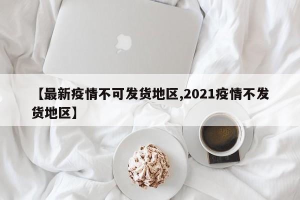 【最新疫情不可发货地区,2021疫情不发货地区】