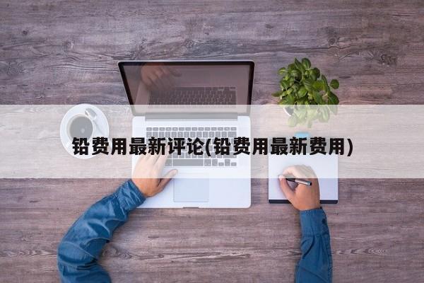 铅费用最新评论(铅费用最新费用)