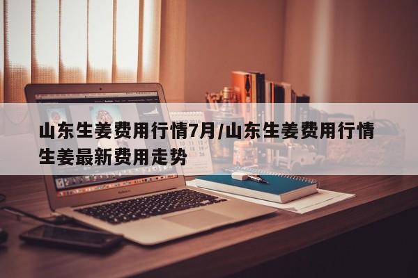 山东生姜费用行情7月/山东生姜费用行情 生姜最新费用走势