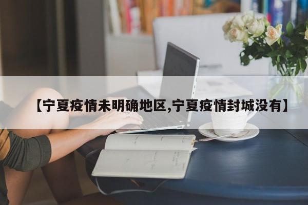 【宁夏疫情未明确地区,宁夏疫情封城没有】