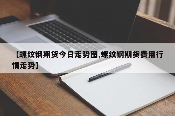 【螺纹钢期货今日走势图,螺纹钢期货费用行情走势】