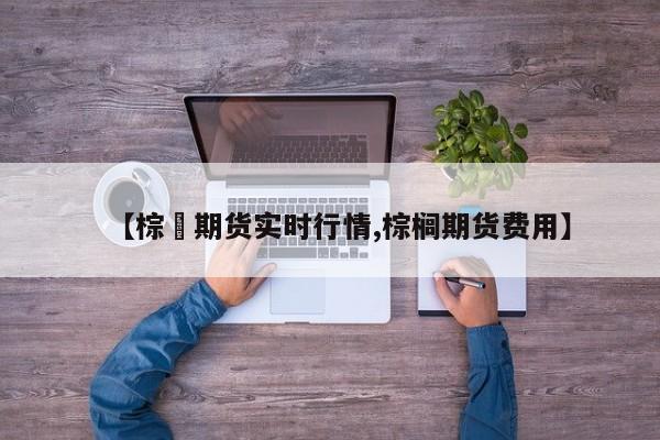 【棕橺期货实时行情,棕榈期货费用】