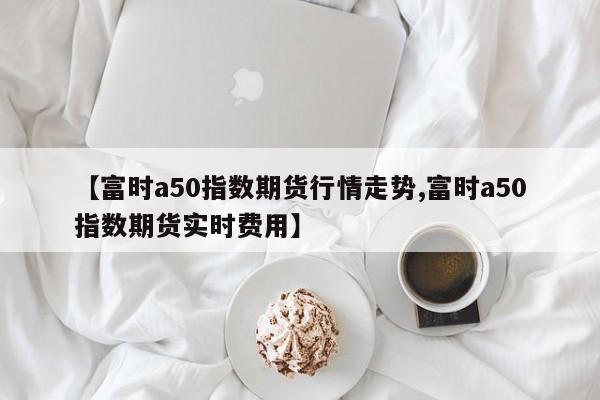 【富时a50指数期货行情走势,富时a50指数期货实时费用】