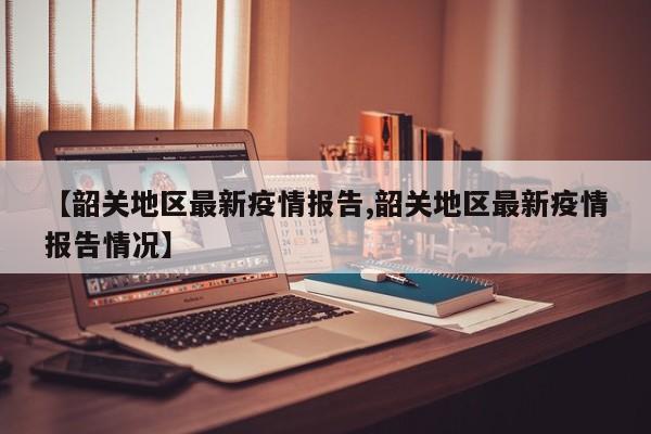 【韶关地区最新疫情报告,韶关地区最新疫情报告情况】