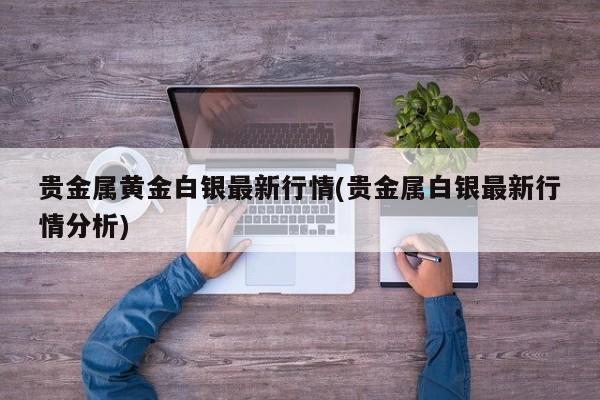 贵金属黄金白银最新行情(贵金属白银最新行情分析)