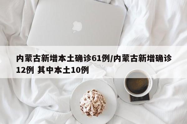 内蒙古新增本土确诊61例/内蒙古新增确诊12例 其中本土10例