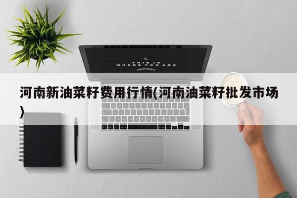 河南新油菜籽费用行情(河南油菜籽批发市场)