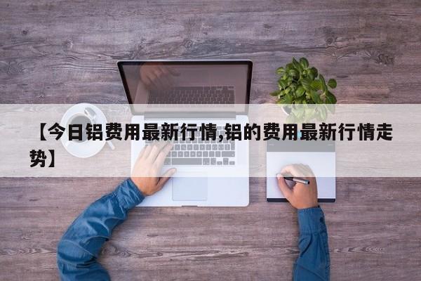 【今日铝费用最新行情,铝的费用最新行情走势】