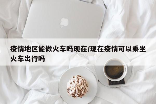 疫情地区能做火车吗现在/现在疫情可以乘坐火车出行吗