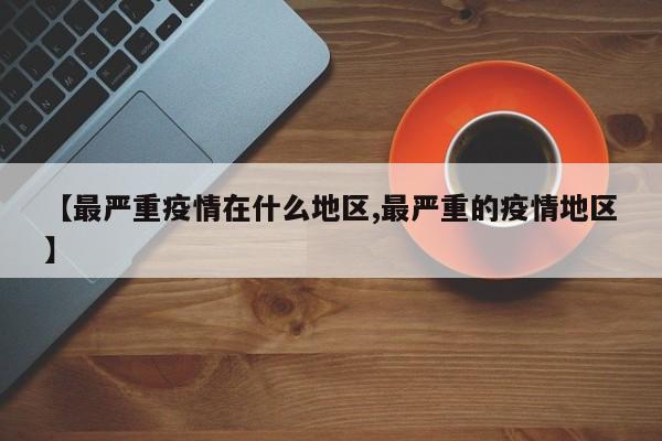 【最严重疫情在什么地区,最严重的疫情地区】