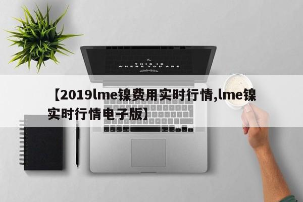 【2019lme镍费用实时行情,lme镍实时行情电子版】