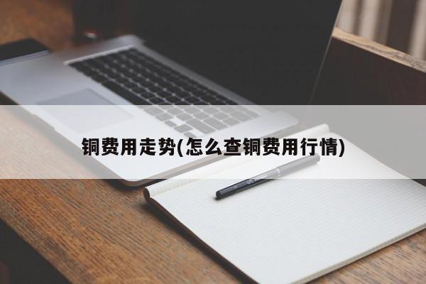 铜费用走势(怎么查铜费用行情)