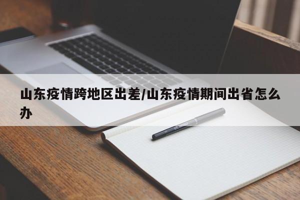 山东疫情跨地区出差/山东疫情期间出省怎么办