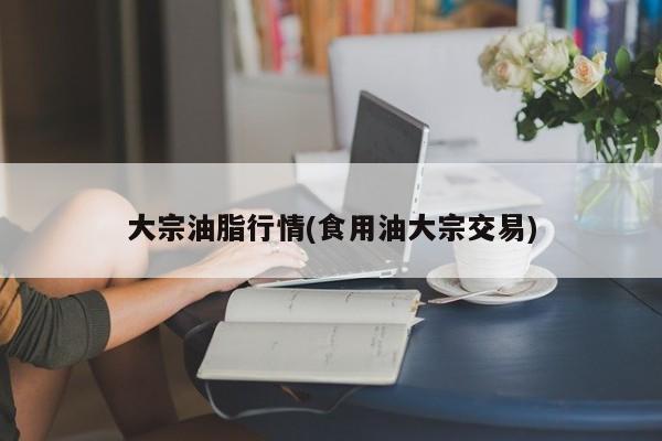 大宗油脂行情(食用油大宗交易)