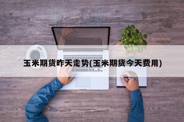 玉米期货昨天走势(玉米期货今天费用)