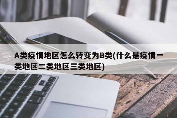 A类疫情地区怎么转变为B类(什么是疫情一类地区二类地区三类地区)