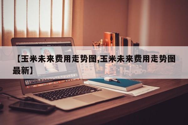 【玉米未来费用走势图,玉米未来费用走势图最新】