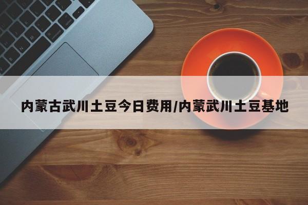 内蒙古武川土豆今日费用/内蒙武川土豆基地