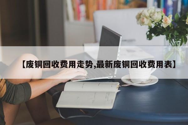 【废铜回收费用走势,最新废铜回收费用表】