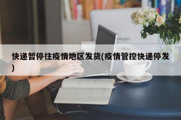 快递暂停往疫情地区发货(疫情管控快递停发)