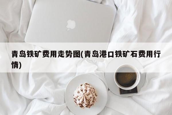青岛铁矿费用走势图(青岛港口铁矿石费用行情)