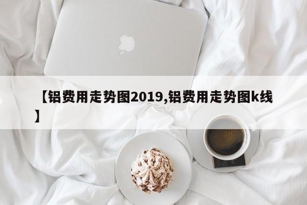 【铝费用走势图2019,铝费用走势图k线】