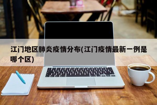 江门地区肺炎疫情分布(江门疫情最新一例是哪个区)